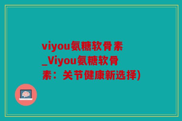 viyou氨糖软骨素_Viyou氨糖软骨素：关节健康新选择)