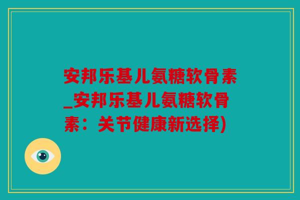 安邦乐基儿氨糖软骨素_安邦乐基儿氨糖软骨素：关节健康新选择)