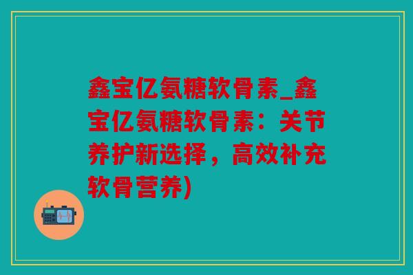 鑫宝亿氨糖软骨素_鑫宝亿氨糖软骨素:关节养护新选择,高效补充软骨营养) 鑫宝亿氨糖软骨素_鑫宝亿氨糖软骨素:关节养护新选择,高效补充软骨营养)