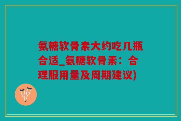 氨糖软骨素大约吃几瓶合适_氨糖软骨素：合理服用量及周期建议)