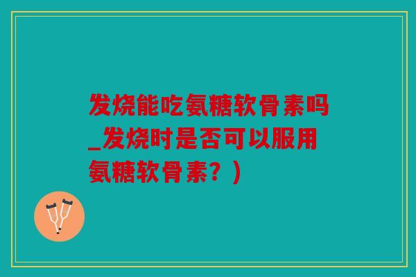 发烧能吃氨糖软骨素吗_发烧时是否可以服用氨糖软骨素？)