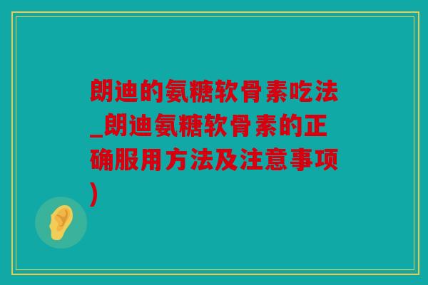 朗迪的氨糖软骨素吃法_朗迪氨糖软骨素的正确服用方法及注意事项)