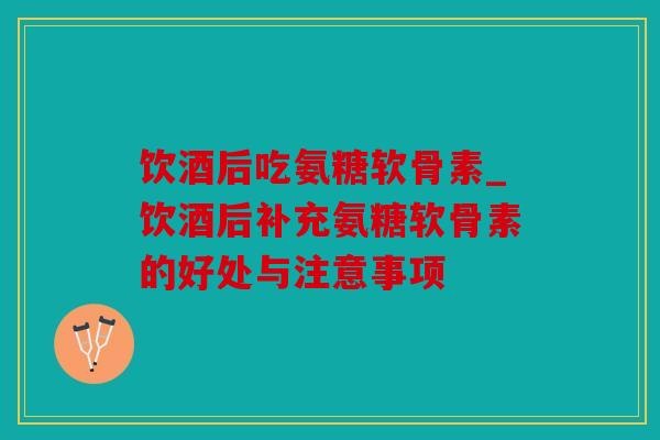 饮酒后吃氨糖软骨素_饮酒后补充氨糖软骨素的好处与注意事项