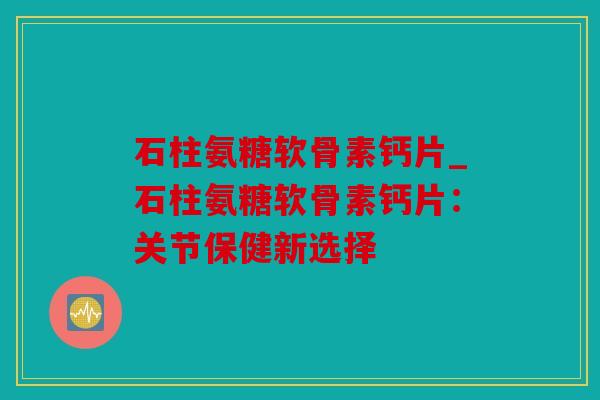 石柱氨糖软骨素钙片_石柱氨糖软骨素钙片：关节保健新选择