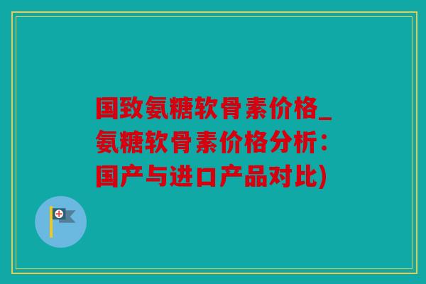 国致氨糖软骨素价格_氨糖软骨素价格分析：国产与进口产品对比)