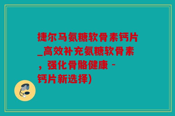 捷尔马氨糖软骨素钙片_高效补充氨糖软骨素，强化骨骼健康 - 钙片新选择)