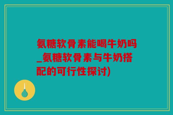 氨糖软骨素能喝牛奶吗_氨糖软骨素与牛奶搭配的可行性探讨)