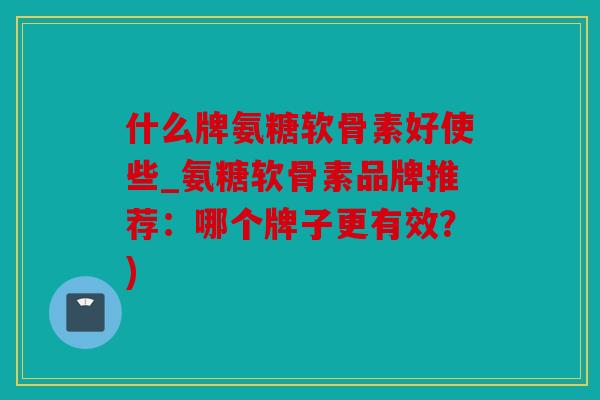 什么牌氨糖软骨素好使些_氨糖软骨素品牌推荐：哪个牌子更有效？)
