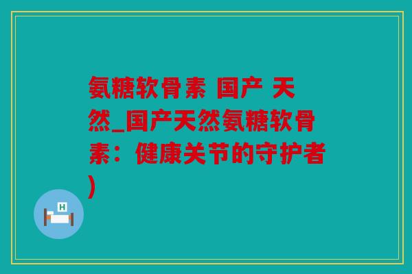 氨糖软骨素 国产 天然_国产天然氨糖软骨素：健康关节的守护者)
