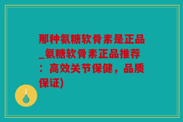 那种氨糖软骨素是正品_氨糖软骨素正品推荐：高效关节保健，品质保证)