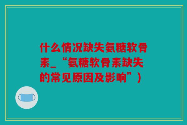 什么情况缺失氨糖软骨素_“氨糖软骨素缺失的常见原因及影响”)