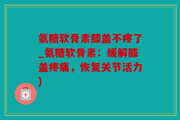 氨糖软骨素膝盖不疼了_氨糖软骨素：缓解膝盖疼痛，恢复关节活力)