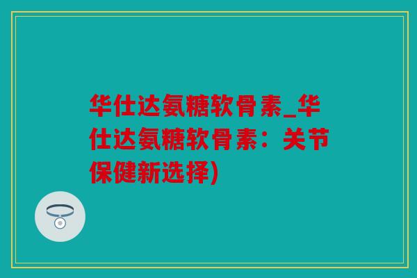 华仕达氨糖软骨素_华仕达氨糖软骨素：关节保健新选择)