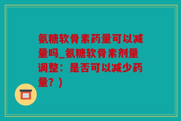 氨糖软骨素药量可以减量吗_氨糖软骨素剂量调整：是否可以减少药量？)