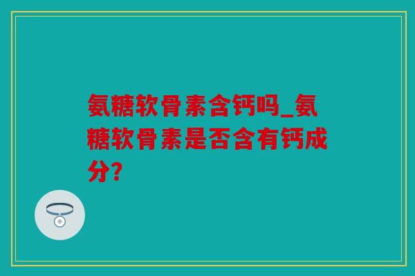 氨糖软骨素含钙吗_氨糖软骨素是否含有钙成分？