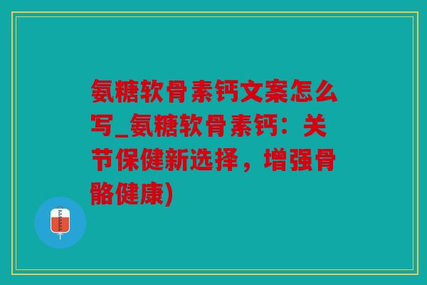 氨糖软骨素钙文案怎么写_氨糖软骨素钙：关节保健新选择，增强骨骼健康)