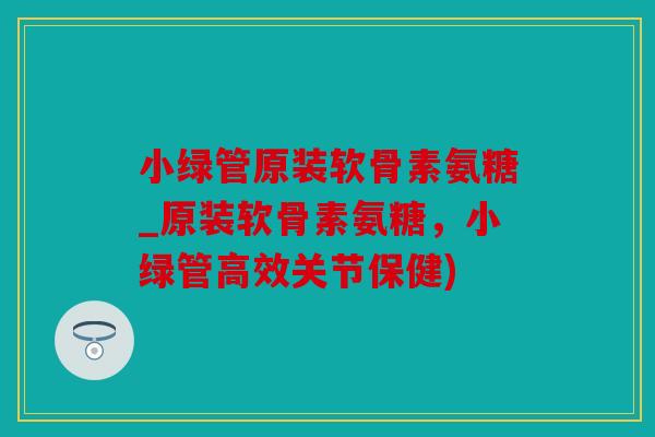 小绿管原装软骨素氨糖_原装软骨素氨糖，小绿管高效关节保健)