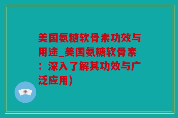 美国氨糖软骨素功效与用途_美国氨糖软骨素：深入了解其功效与广泛应用)