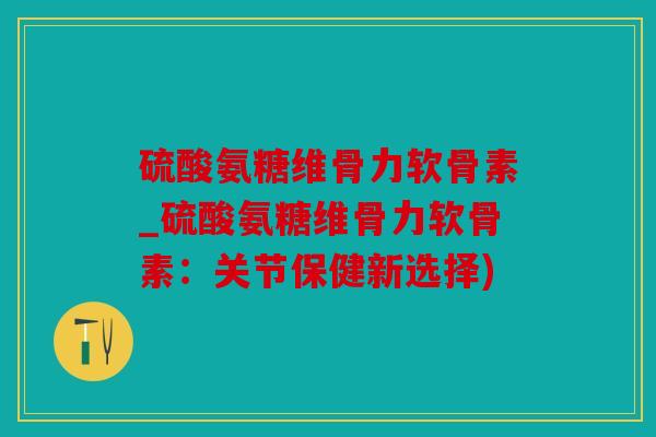 硫酸氨糖维骨力软骨素_硫酸氨糖维骨力软骨素：关节保健新选择)