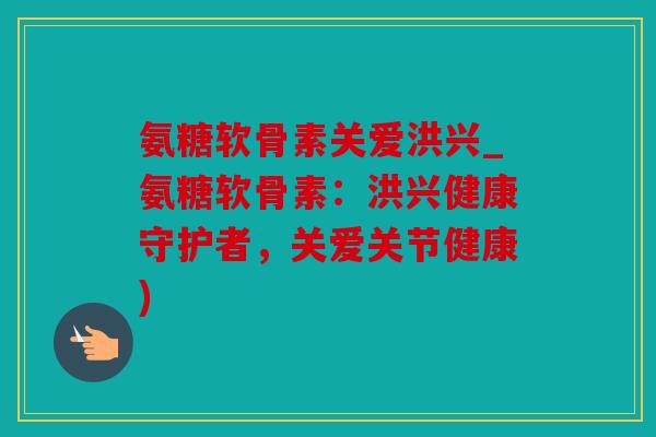 氨糖软骨素关爱洪兴_氨糖软骨素：洪兴健康守护者，关爱关节健康)