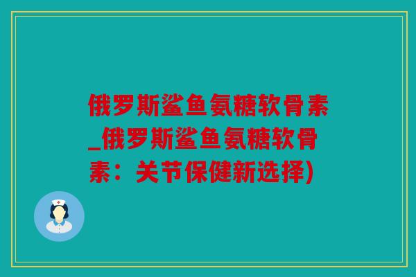 俄罗斯鲨鱼氨糖软骨素_俄罗斯鲨鱼氨糖软骨素：关节保健新选择)
