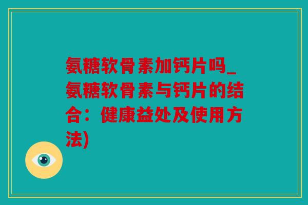 氨糖软骨素加钙片吗_氨糖软骨素与钙片的结合:健康益处及使用方法) 氨糖软骨素加钙片吗_氨糖软骨素与钙片的结合:健康益处及使用方法)