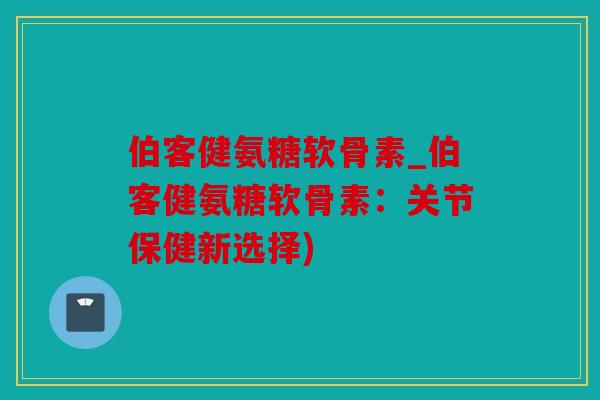 伯客健氨糖软骨素_伯客健氨糖软骨素:关节保健新选择) 伯客健氨糖软骨素_伯客健氨糖软骨素:关节保健新选择)