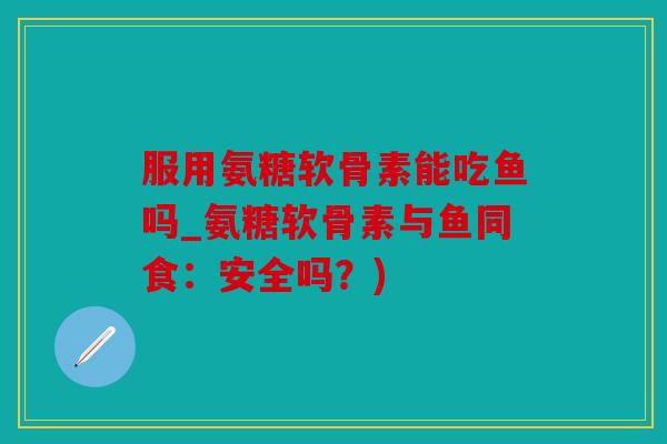 服用氨糖软骨素能吃鱼吗_氨糖软骨素与鱼同食：安全吗？)