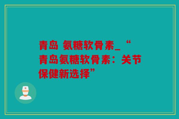 青岛 氨糖软骨素_“青岛氨糖软骨素：关节保健新选择”