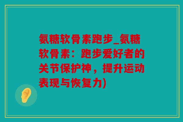 氨糖软骨素跑步_氨糖软骨素：跑步爱好者的关节保护神，提升运动表现与恢复力)