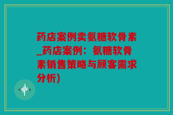 药店案例卖氨糖软骨素_药店案例：氨糖软骨素销售策略与顾客需求分析)