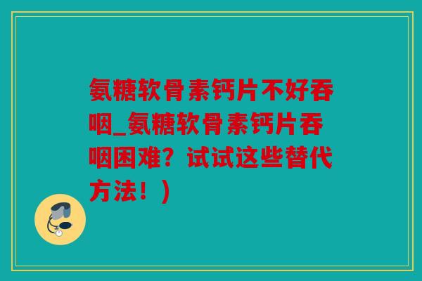 氨糖软骨素钙片不好吞咽_氨糖软骨素钙片吞咽困难？试试这些替代方法！)