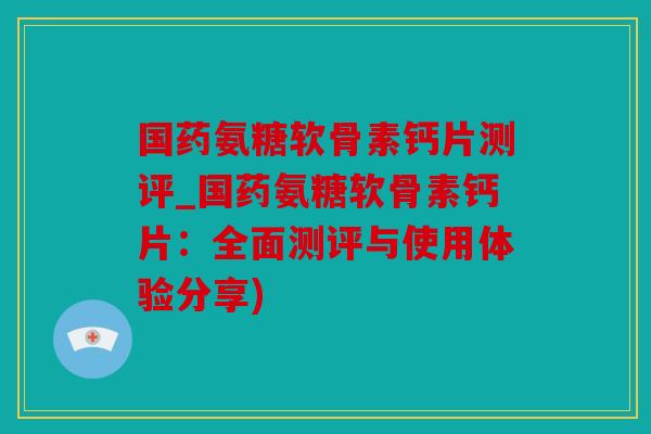 国药氨糖软骨素钙片测评_国药氨糖软骨素钙片：全面测评与使用体验分享)