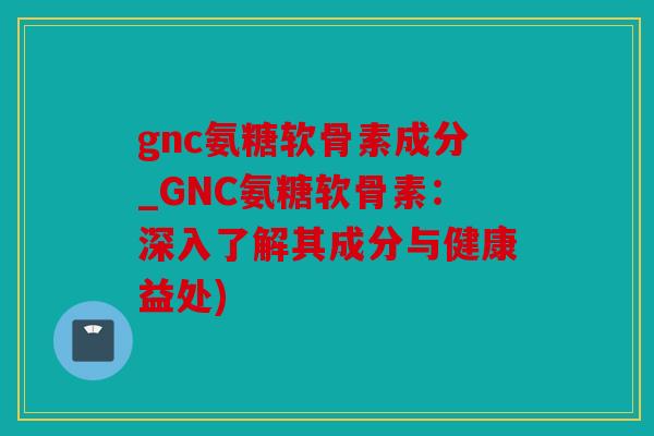 gnc氨糖软骨素成分_GNC氨糖软骨素：深入了解其成分与健康益处)