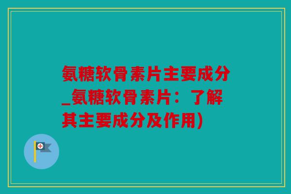 氨糖软骨素片主要成分_氨糖软骨素片：了解其主要成分及作用)