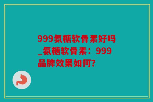 999氨糖软骨素好吗_氨糖软骨素：999品牌效果如何？