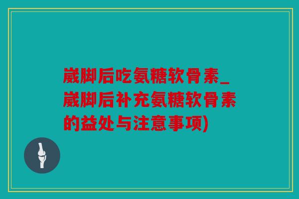 崴脚后吃氨糖软骨素_崴脚后补充氨糖软骨素的益处与注意事项)