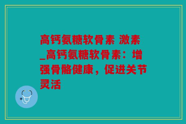 高钙氨糖软骨素 激素_高钙氨糖软骨素：增强骨骼健康，促进关节灵活