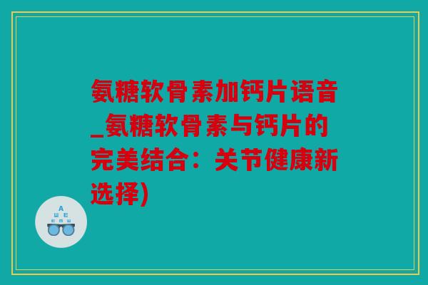 氨糖软骨素加钙片语音_氨糖软骨素与钙片的完美结合：关节健康新选择)