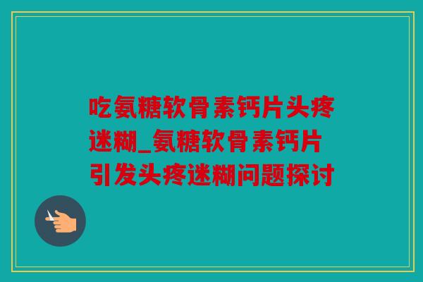 吃氨糖软骨素钙片头疼迷糊_氨糖软骨素钙片引发头疼迷糊问题探讨