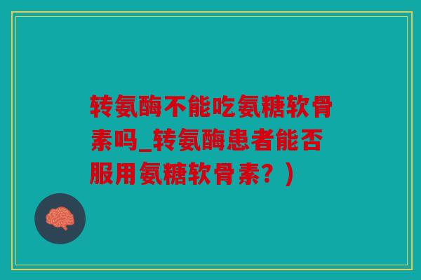 转氨酶不能吃氨糖软骨素吗_转氨酶患者能否服用氨糖软骨素？)