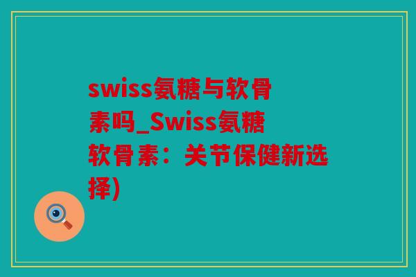 swiss氨糖与软骨素吗_Swiss氨糖软骨素：关节保健新选择)