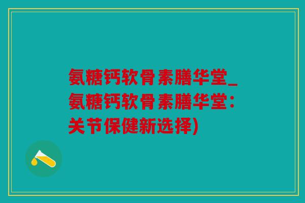 氨糖钙软骨素膳华堂_氨糖钙软骨素膳华堂：关节保健新选择)
