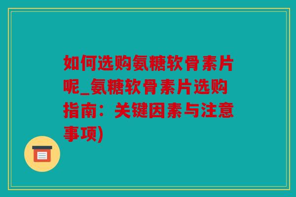 如何选购氨糖软骨素片呢_氨糖软骨素片选购指南：关键因素与注意事项)