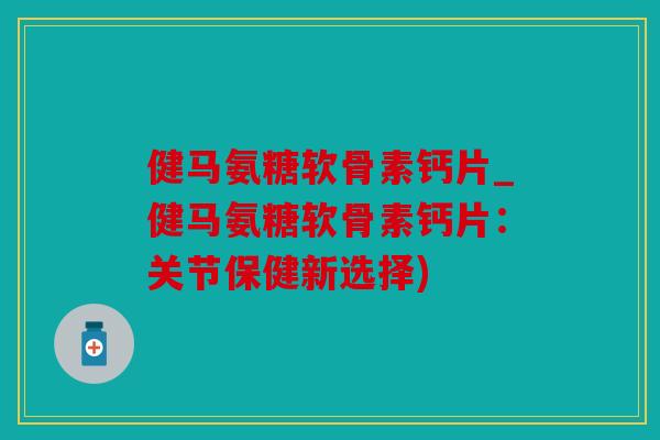 健马氨糖软骨素钙片_健马氨糖软骨素钙片：关节保健新选择)