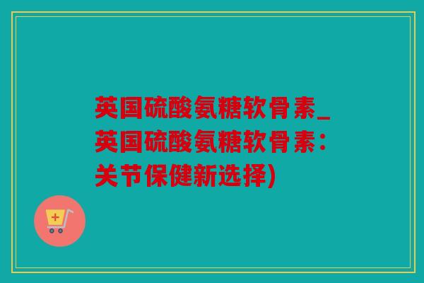 英国硫酸氨糖软骨素_英国硫酸氨糖软骨素：关节保健新选择)
