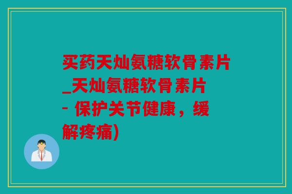 买药天灿氨糖软骨素片_天灿氨糖软骨素片 - 保护关节健康，缓解疼痛)