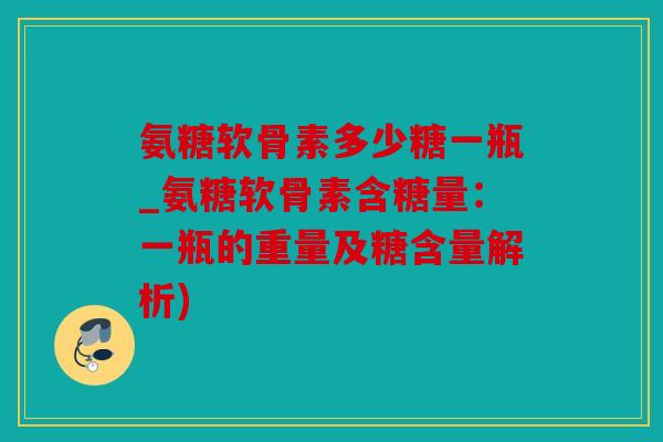 氨糖软骨素多少糖一瓶_氨糖软骨素含糖量：一瓶的重量及糖含量解析)