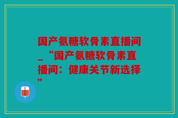 国产氨糖软骨素直播间_“国产氨糖软骨素直播间：健康关节新选择”