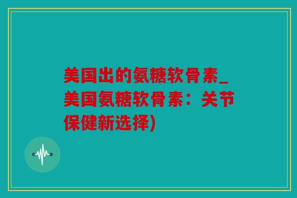 美国出的氨糖软骨素_美国氨糖软骨素：关节保健新选择)